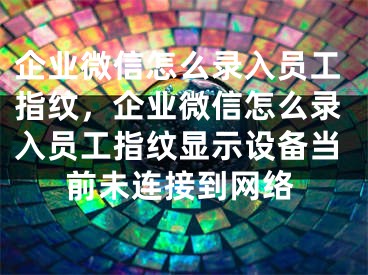 企业微信怎么录入员工指纹，企业微信怎么录入员工指纹显示设备当前未连接到网络