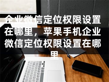 企业微信定位权限设置在哪里，苹果手机企业微信定位权限设置在哪里