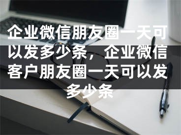 企业微信朋友圈一天可以发多少条，企业微信客户朋友圈一天可以发多少条