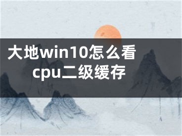 大地win10怎么看cpu二级缓存