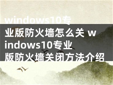 windows10专业版防火墙怎么关 windows10专业版防火墙关闭方法介绍