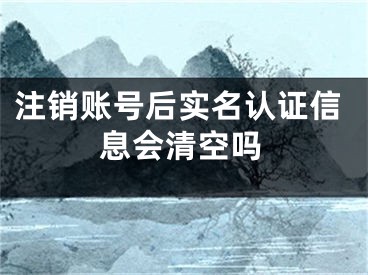 注销账号后实名认证信息会清空吗