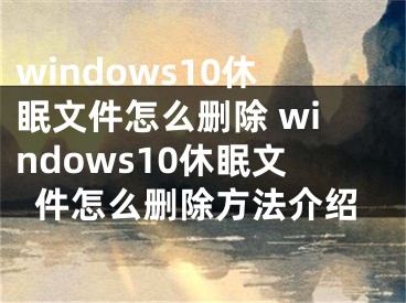 windows10休眠文件怎么删除 windows10休眠文件怎么删除方法介绍