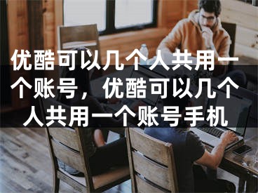 优酷可以几个人共用一个账号，优酷可以几个人共用一个账号手机