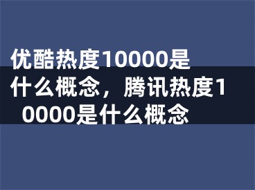 优酷热度10000是什么概念，腾讯热度10000是什么概念 