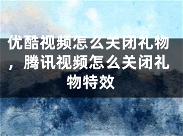 优酷视频怎么关闭礼物，腾讯视频怎么关闭礼物特效