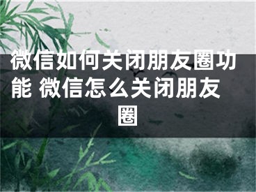 微信如何关闭朋友圈功能 微信怎么关闭朋友圈