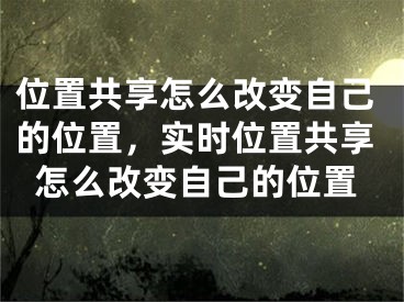 位置共享怎么改变自己的位置，实时位置共享怎么改变自己的位置