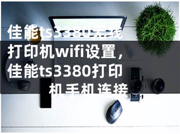 佳能ts3380无线打印机wifi设置，佳能ts3380打印机手机连接