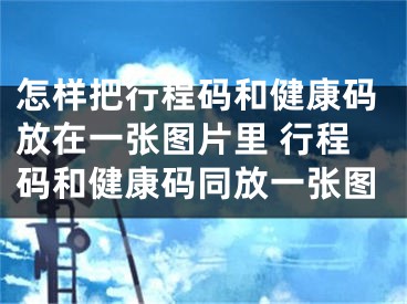 怎样把行程码和健康码放在一张图片里 行程码和健康码同放一张图