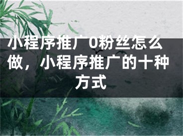 小程序推广0粉丝怎么做，小程序推广的十种方式