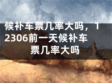 候补车票几率大吗，12306前一天候补车票几率大吗