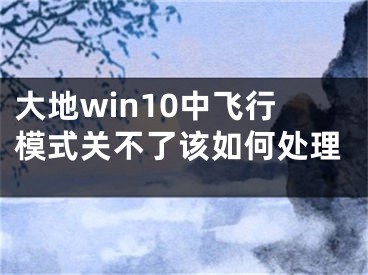 大地win10中飞行模式关不了该如何处理