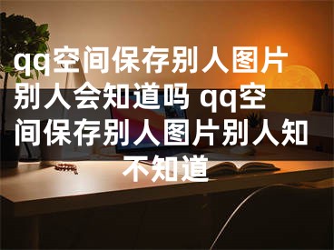 qq空间保存别人图片别人会知道吗 qq空间保存别人图片别人知不知道