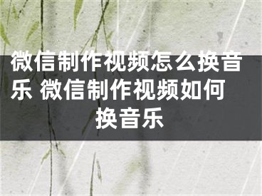 微信制作视频怎么换音乐 微信制作视频如何换音乐