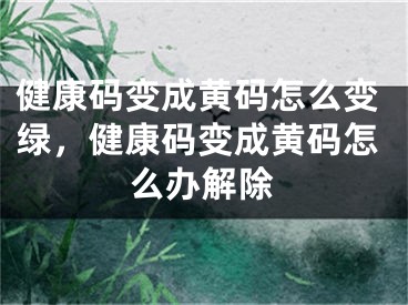 健康码变成黄码怎么变绿，健康码变成黄码怎么办解除