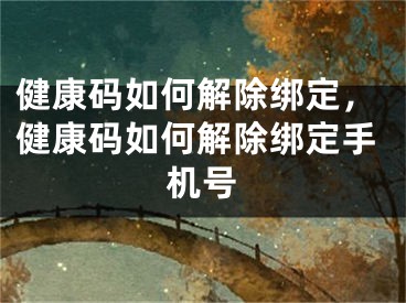 健康码如何解除绑定，健康码如何解除绑定手机号