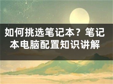 如何挑选笔记本？笔记本电脑配置知识讲解