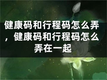 健康码和行程码怎么弄，健康码和行程码怎么弄在一起