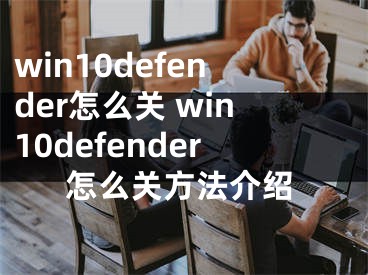 win10defender怎么关 win10defender怎么关方法介绍