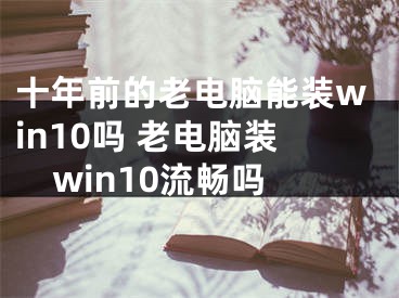 十年前的老电脑能装win10吗 老电脑装win10流畅吗