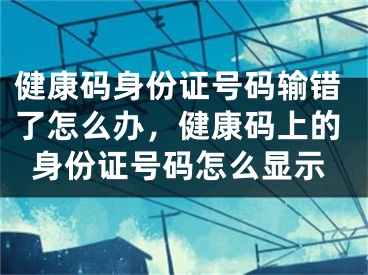 健康码身份证号码输错了怎么办，健康码上的身份证号码怎么显示