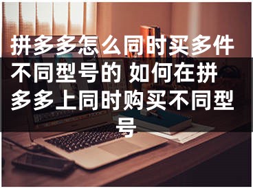 拼多多怎么同时买多件不同型号的 如何在拼多多上同时购买不同型号