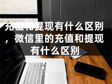 充值和提现有什么区别，微信里的充值和提现有什么区别