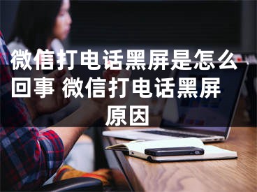 微信打电话黑屏是怎么回事 微信打电话黑屏原因