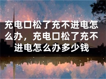 充电口松了充不进电怎么办，充电口松了充不进电怎么办多少钱