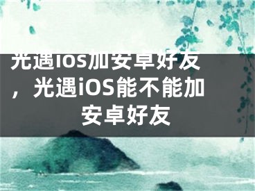 光遇ios加安卓好友，光遇iOS能不能加安卓好友