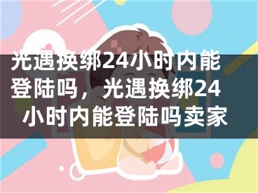 光遇换绑24小时内能登陆吗，光遇换绑24小时内能登陆吗卖家