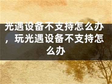 光遇设备不支持怎么办，玩光遇设备不支持怎么办