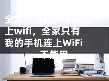 全家只有我的手机连不上wifi，全家只有我的手机连上WiFi不能用