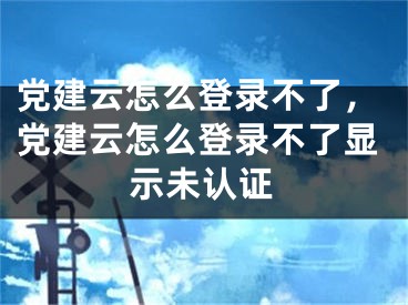 党建云怎么登录不了，党建云怎么登录不了显示未认证