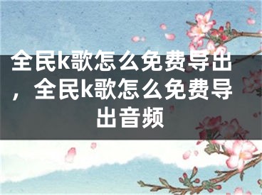 全民k歌怎么免费导出，全民k歌怎么免费导出音频