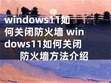 windows11如何关闭防火墙 windows11如何关闭防火墙方法介绍
