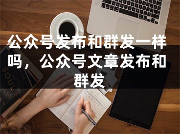 公众号发布和群发一样吗，公众号文章发布和群发