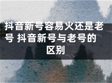 抖音新号容易火还是老号 抖音新号与老号的区别