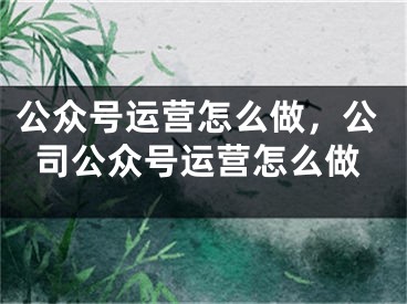 公众号运营怎么做，公司公众号运营怎么做