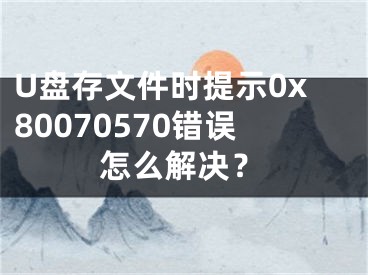 U盘存文件时提示0x80070570错误怎么解决？