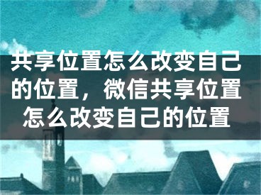 共享位置怎么改变自己的位置，微信共享位置怎么改变自己的位置