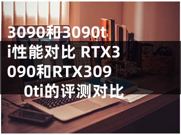 3090和3090ti性能对比 RTX3090和RTX3090ti的评测对比