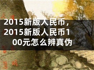 2015新版人民币，2015新版人民币100元怎么辨真伪