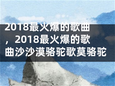 2018最火爆的歌曲，2018最火爆的歌曲沙沙漠骆驼歌莫骆驼