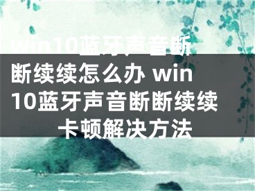 win10蓝牙声音断断续续怎么办 win10蓝牙声音断断续续卡顿解决方法