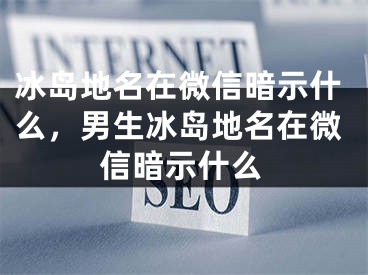 冰岛地名在微信暗示什么，男生冰岛地名在微信暗示什么