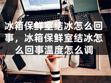 冰箱保鲜室结冰怎么回事，冰箱保鲜室结冰怎么回事温度怎么调