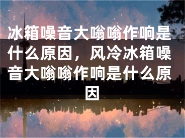 冰箱噪音大嗡嗡作响是什么原因，风冷冰箱噪音大嗡嗡作响是什么原因