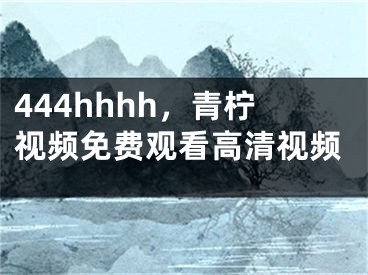 444hhhh，青柠视频免费观看高清视频